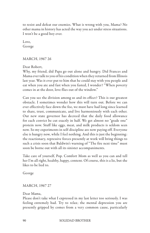 o resst and defeat our enemies. What is wrong with you, Mama? No other mama in history has acted the way you act under sress sicuations Twon’e be a good boy ever.  Love, George  MARCH, 1967 26  Dear Robert, Why, my friend, did Papa go out alone and hungry. Did Frances and Mamaever alk to you of his condition when they recurned from Ilinois lase year, Was it ever pu to him that he could stay with you people and eat when you ate and fase when you fasted. I wondee? “When poverty comes in at the door, love flies oue of the window.”  Can you see the division among us and i effect? This is our greatest obstacle. T sometimes wonder how this wil turn out. Before we can ever effectively face down the foc, we must have had long since learned o share, trust, communicate, and live harmoniously with cach other. Our new state governor has deereed that the daily food allowance for each conviet be cut exactly in half. We get almost no “geade one” procein now. Seuff like eggs, meae, and milk produces s seldom seen now: So my experiments in self-discipline are now paying off. Everyone elseis hungry now, while I feel nothing. And thisis jus the beginning: the reactionary,repressive forces presently at work will bring things to such a crisis soon that Baldwin’s warning of “The fre next time” must so0n be borne out with all its snister accompaniments,  Take care of yourself, Pop. Comfore Mom as well as you can and tell her I all ighe, healchy, happy. contene. Of course, this s a i, but she likes to be lied to.  George  MARCH, 1967 27  Dear Mama, Please don’e ake what [ expressed in my last lcter too seriously.  was feeling excremely bad. Try o relax; the mental depression you are presently gripped by comes from a very common cause, particularly  %0 SOLEDAD BROTHER 